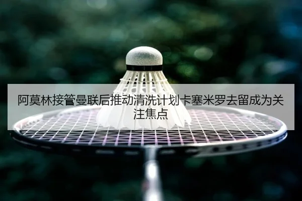 阿莫林接管曼联后推动清洗计划卡塞米罗去留成为关注焦点