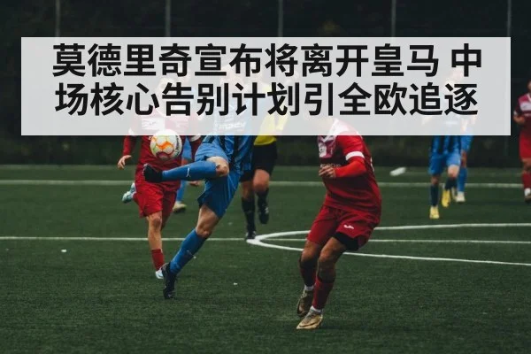 莫德里奇宣布将离开皇马 中场核心告别计划引全欧追逐