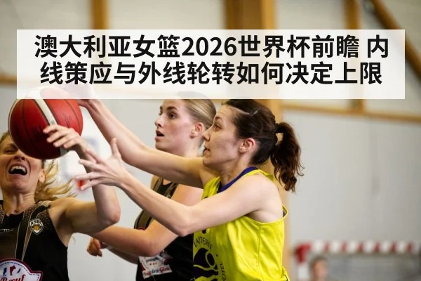 澳大利亚女篮2026世界杯前瞻 内线策应与外线轮转如何决定上限