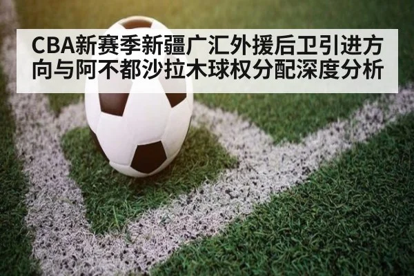 CBA新赛季新疆广汇外援后卫引进方向与阿不都沙拉木球权分配深度分析