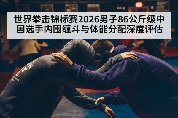 世界拳击锦标赛2026男子86公斤级中国选手内围缠斗与体能分配深度评估