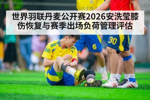 世界羽联丹麦公开赛2026安洗莹膝伤恢复与赛季出场负荷管理评估